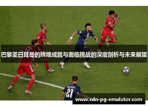 巴黎圣日耳曼的辉煌成就与面临挑战的深度剖析与未来展望