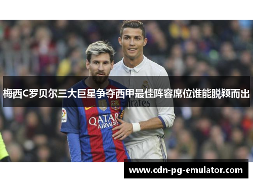 梅西C罗贝尔三大巨星争夺西甲最佳阵容席位谁能脱颖而出