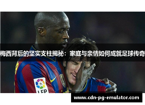 梅西背后的坚实支柱揭秘：家庭与亲情如何成就足球传奇