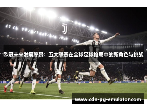 欧冠未来发展愿景：五大联赛在全球足球格局中的新角色与挑战