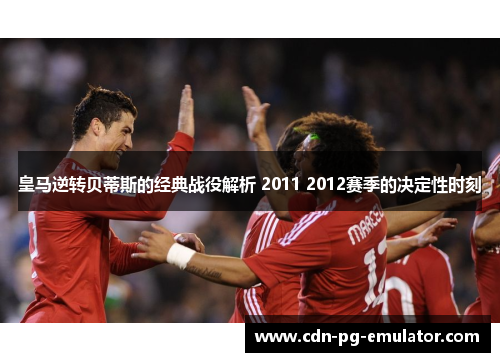 皇马逆转贝蒂斯的经典战役解析 2011 2012赛季的决定性时刻
