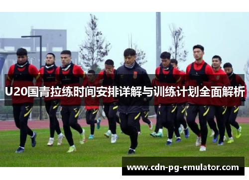 U20国青拉练时间安排详解与训练计划全面解析