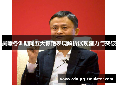 吴曦冬训期间五大惊艳表现解析展现潜力与突破