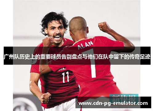 广州队历史上的重要球员告别盘点与他们在队中留下的传奇足迹