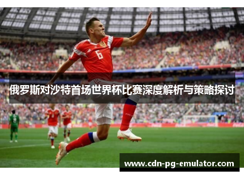 俄罗斯对沙特首场世界杯比赛深度解析与策略探讨