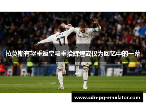 拉莫斯有望重返皇马重拾辉煌或仅为回忆中的一幕