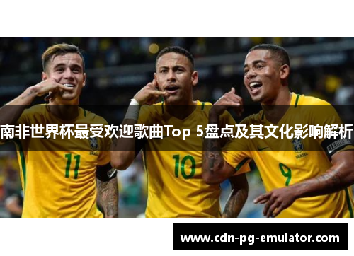 南非世界杯最受欢迎歌曲Top 5盘点及其文化影响解析
