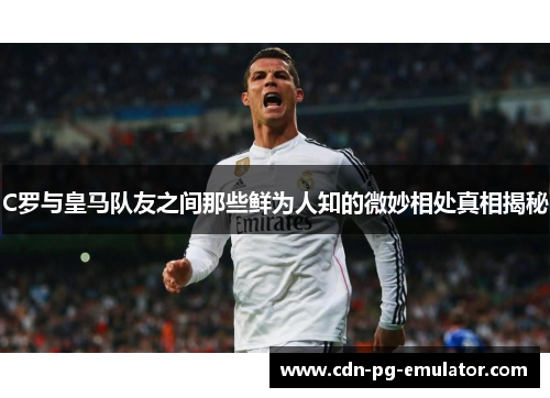 C罗与皇马队友之间那些鲜为人知的微妙相处真相揭秘