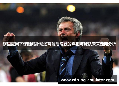 穆里尼奥下课时间扑朔迷离背后隐藏的真相与球队未来走向分析