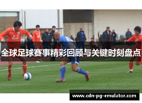 全球足球赛事精彩回顾与关键时刻盘点