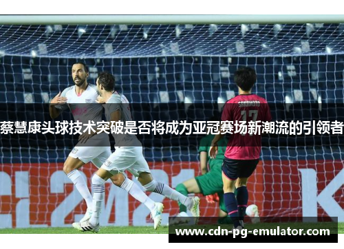 蔡慧康头球技术突破是否将成为亚冠赛场新潮流的引领者