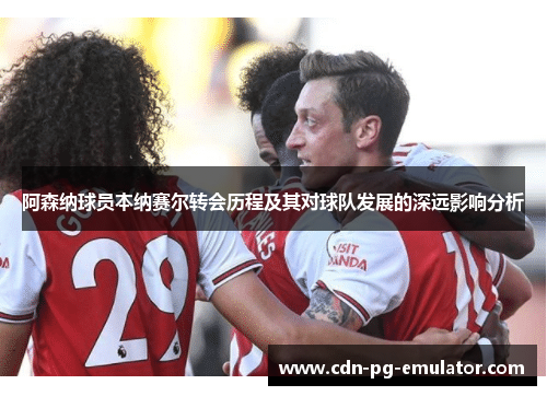 阿森纳球员本纳赛尔转会历程及其对球队发展的深远影响分析