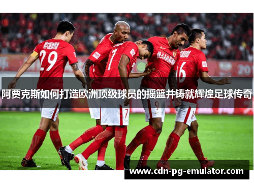 阿贾克斯如何打造欧洲顶级球员的摇篮并铸就辉煌足球传奇 阿贾克斯如何打造欧洲顶级球员的摇篮并铸就辉煌足球传奇