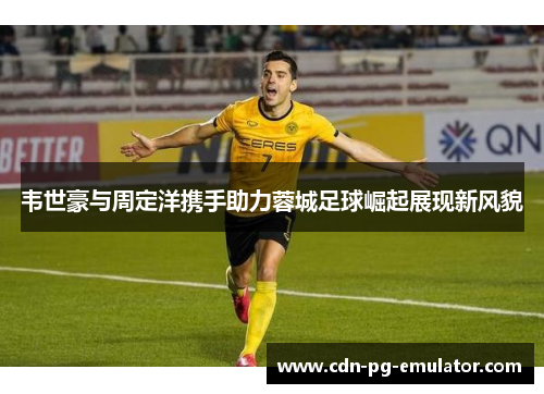 韦世豪与周定洋携手助力蓉城足球崛起展现新风貌