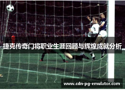 捷克传奇门将职业生涯回顾与辉煌成就分析