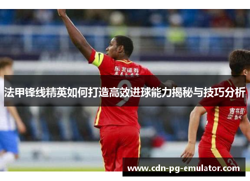 法甲锋线精英如何打造高效进球能力揭秘与技巧分析