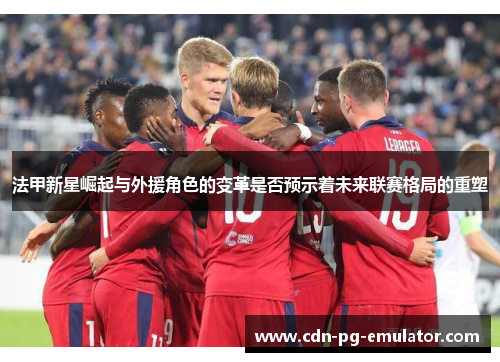 法甲新星崛起与外援角色的变革是否预示着未来联赛格局的重塑