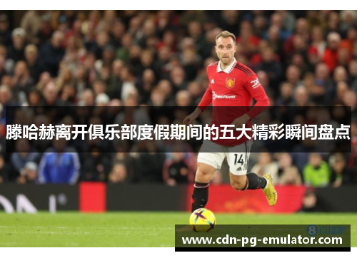 滕哈赫离开俱乐部度假期间的五大精彩瞬间盘点