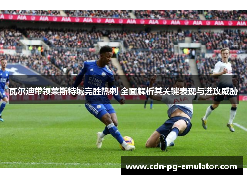 瓦尔迪带领莱斯特城完胜热刺 全面解析其关键表现与进攻威胁