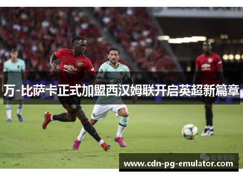 万-比萨卡正式加盟西汉姆联开启英超新篇章