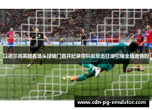 以诺尔高英超客场头球破门首开纪录带队掀反击狂潮引爆全场激情时