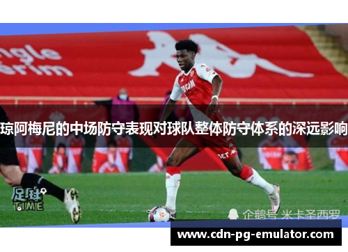 琼阿梅尼的中场防守表现对球队整体防守体系的深远影响