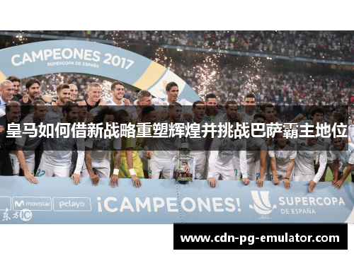 皇马如何借新战略重塑辉煌并挑战巴萨霸主地位