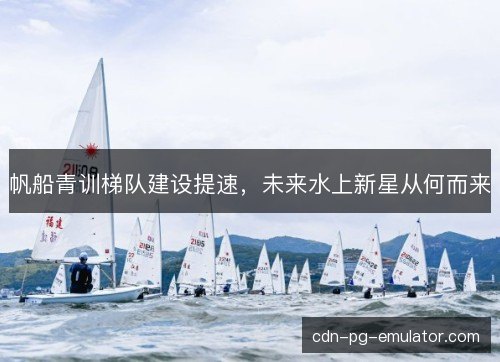 帆船青训梯队建设提速,未来水上新星从何而来 帆船青训梯队建设提速,未来水上新星从何而来