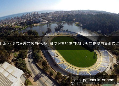 比尼亚德尔马埃弗顿与圣地亚哥流浪者的港口德比 近年格局与青训流动 比尼亚德尔马埃弗顿与圣地亚哥流浪者的港口德比 近年格局与青训流动